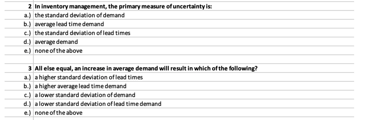 2 In inventory management, the primary measure of uncertainty is:
a.) the standard deviation of demand
b.) average lead time demand
c.) the standard deviation of lead times
d.) average demand
e.) none of the above
3 All else equal, an increase in average demand will result in which of the following?
a.) a higher standard deviation of lead times
b.) a higher average lead time demand
c.) a lower standard deviation of demand
d.) a lower standard deviation of lead time demand
e.) none of the above
