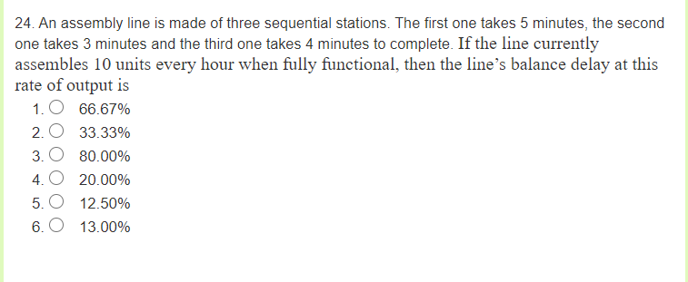 24. An assembly line is made of three sequential stations. The first one takes 5 minutes, the second
one takes 3 minutes and the third one takes 4 minutes to complete. If the line currently
assembles 10 units every hour when fully functional, then the line's balance delay at this
rate of output is
1. O 66.67%
2. O 33.33%
3. O 80.00%
4. O 20.00%
5. O 12.50%
6. O 13.00%
