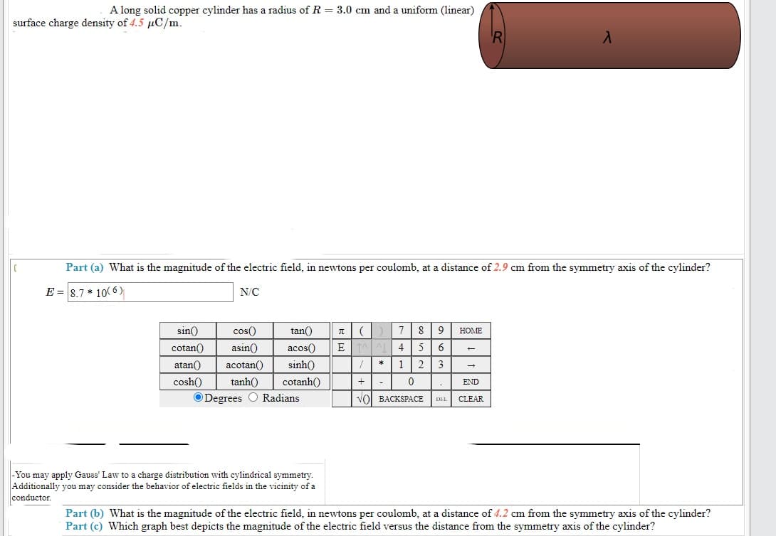 A long solid copper cylinder has a radius of R = 3.0 cm and a uniform (linear)
surface charge density of 4.5 µC/m.
Part (a) What is the magnitude of the electric field, in newtons per coulomb, at a distance of 2.9 cm from the symmetry axis of the cylinder?
E = 8.7 * 10(6)
N/C
sin()
cos()
tan()
8
9
HOME
cotan()
asin()
acos()
4
5
atan()
acotan()
sinh()
12
3
cosh()
tanh()
cotanh()
+
-
END
ODegrees O Radians
VOI BACKSPACE
CLEAR
DEL
-You may apply Gauss' Law to a charge distribution with cylindrical symmetry.
Additionally you may consider the behavior of electric fields in the vicinity of a
conductor.
Part (b) What is the magnitude of the electric field, in newtons per coulomb, at a distance of 4.2 cm from the symmetry axis of the cylinder?
Part (c) Which graph best depicts the magnitude of the electric field versus the distance from the symmetry axis of the cylinder?
