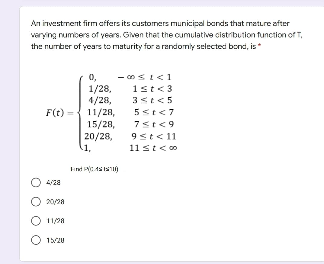 An investment firm offers its customers municipal bonds that mature after
varying numbers of years. Given that the cumulative distribution function of T,
the number of years to maturity for a randomly selected bond, is *
0,
- o < t<1
1/28,
4/28,
1<t< 3
3 <t< 5
F(t) = { 11/28,
5 <t < 7
%3|
15/28,
20/28,
1,
7<t< 9
9<t< 11
11 <t< ∞
Find P(0.4s ts10)
4/28
20/28
11/28
15/28
