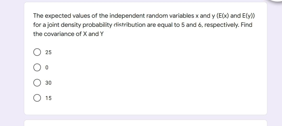 The expected values of the independent random variables x and y (E(x) and E(y))
for a joint density probability distribution are equal to 5 and 6, respectively. Find
the covariance of X and Y
25
30
15
