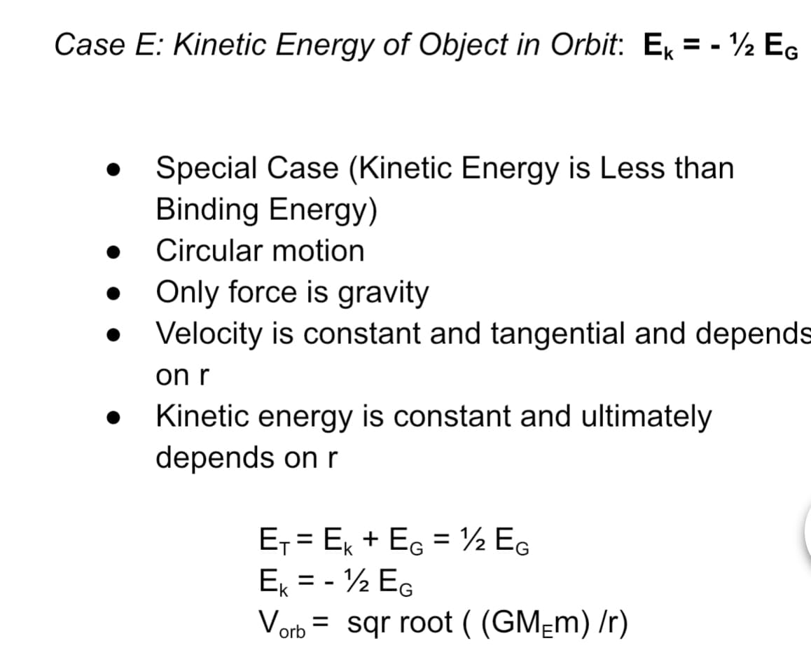 Case E: Kinetic Energy of Object in Orbit: Ex = - ½ Eg
%3D
Special Case (Kinetic Energy is Less than
Binding Energy)
Circular motion
Only force is gravity
Velocity is constant and tangential and depends
on r
Kinetic energy is constant and ultimately
depends on r
E, = Ex + EG = ½ EG
E = - ½ EG
Vorb = sqr root ( (GM=m) /r)
