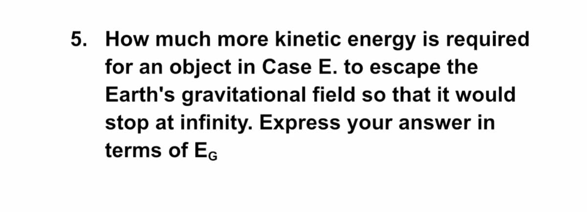 5. How much more kinetic energy is required
for an object in Case E. to escape the
Earth's gravitational field so that it would
stop at infinity. Express your answer in
terms of EG
