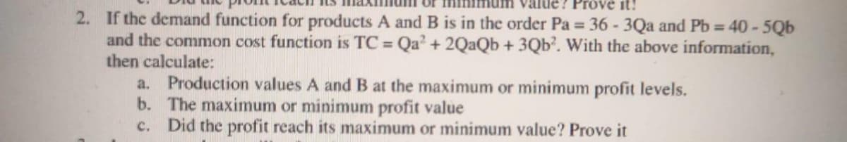 Prove it!
2. If the demand function for products A and B is in the order Pa = 36 - 3Qa and Pb = 40 - 5Qb
and the common cost function is TC = Qa' + 2QaQb + 3Qb². With the above information,
then calculate:
a. Production values A and B at the maximum or minimum profit levels.
b. The maximum or minimum profit value
Did the profit reach its maximum or minimum value? Prove it
c.
