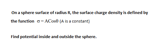 On a sphere surface of radius R, the surface charge density is defined by
the function o= ACos0 (A is a constant)
Find potential inside and outside the sphere.
