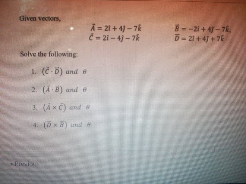 Given vectors,
A = 21 + 4)- 7k
Č= 21 – 4j – 7k
B -21+4]-7k.
D=21+4 +7k
Solve the following:
1. (C-D) and e
2. (A-B) and e
3. (AxC) and e
4. (D x B) and e
Previous
