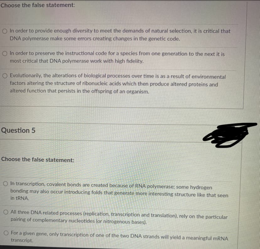 Choose the false statement:
O In order to provide enough diversity to meet the demands of natural selection, it is critical that
DNA polymerase make some errors creating changes in the genetic code.
O In order to preserve the instructional code for a species from one generation to the next it is
most critical that DNA polymerase work with high fidelity.
O Evolutionarily, the alterations of biological processes over time is as a result of environmental
factors altering the structure of ribonucleic acids which then produce altered proteins and
altered function that persists in the offspring of an organism.
Question 5
Choose the false statement:
O In transcription, covalent bonds are created because of RNA polymerase; some hydrogen
bonding may also occur introducing folds that generate more interesting structure like that seen
in TRNA.
O All three DNA related processes (replication, transcription and translation), rely on the particular
pairing of complementary nucleotides (or nitrogenous bases).
O For a given gene, only transcription of one of the two DNA strands will yield a meaningful MRNA
transcript.
