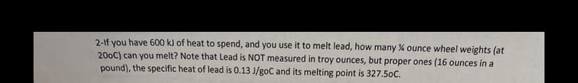 2-lf you have 600 kJ of heat to spend, and you use it to melt lead, how many % ounce wheel weights (at
200C) can you melt? Note that Lead is NOT measured in troy ounces, but proper ones (16 ounces in a
pound), the specific heat of lead is 0.13 J/goC and its melting point is 327.5oC.
