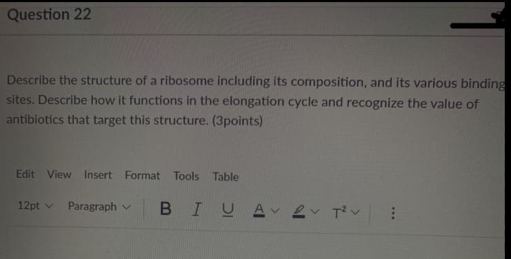 Question 22
Describe the structure of a ribosome including its composition, and its various binding
sites. Describe how it functions in the elongation cycle and recognize the value of
antibiotics that target this structure. (3points)
Edit View Insert Format Tools Table
12pt v Paragraph v
BIUA 2 Tv
