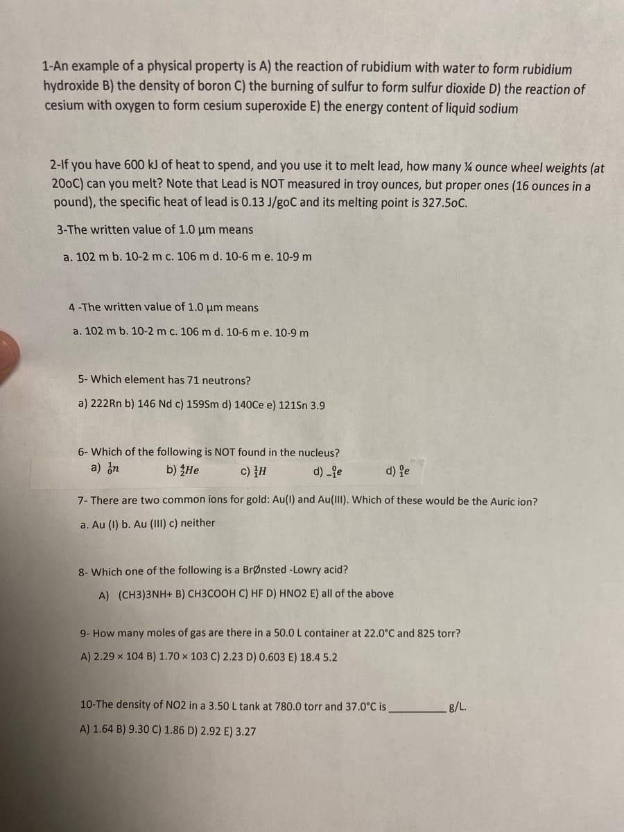 1-An example of a physical property is A) the reaction of rubidium with water to form rubidium
hydroxide B) the density of boron C) the burning of sulfur to form sulfur dioxide D) the reaction of
cesium with oxygen to form cesium superoxide E) the energy content of liquid sodium
2-If you have 600 kJ of heat to spend, and you use it to melt lead, how many % ounce wheel weights (at
200C) can you melt? Note that Lead is NOT measured in troy ounces, but proper ones (16 ounces in a
pound), the specific heat of lead is 0.13 J/goC and its melting point is 327.5oC.
3-The written value of 1.0 um means
a. 102 m b. 10-2 m c. 106 m d. 10-6 m e. 10-9 m
4-The written value of 1.0 um means
a. 102 m b. 10-2 m c. 106 m d. 10-6 m e. 10-9 m
5- Which element has 71 neutrons?
a) 222Rn b) 146 Nd c) 159Sm d) 140Ce e) 121Sn 3.9
6- Which of the following is NOT found in the nucleus?
a) in
b) He
c) }H
d) -je
d) je
7- There are two common ions for gold: Au(1) and Au(III). Which of these would be the Auric ion?
a. Au (1) b. Au (1II) c) neither
8- Which one of the following is a BrØnsted -Lowry acid?
A) (CH3)3NH+ B) CH3COOH C) HF D) HNO2 E) all of the above
9- How many moles of gas are there in a 50.0 L container at 22.0°C and 825 torr?
A) 2.29 x 104 B) 1.70 × 103 C) 2.23 D) 0.603 E) 18.4 5.2
10-The density of NO2 in a 3.50 L tank at 780.0 torr and 37.0°C is
8/L.
A) 1.64 B) 9.30 C) 1.86 D) 2.92 E) 3.27
