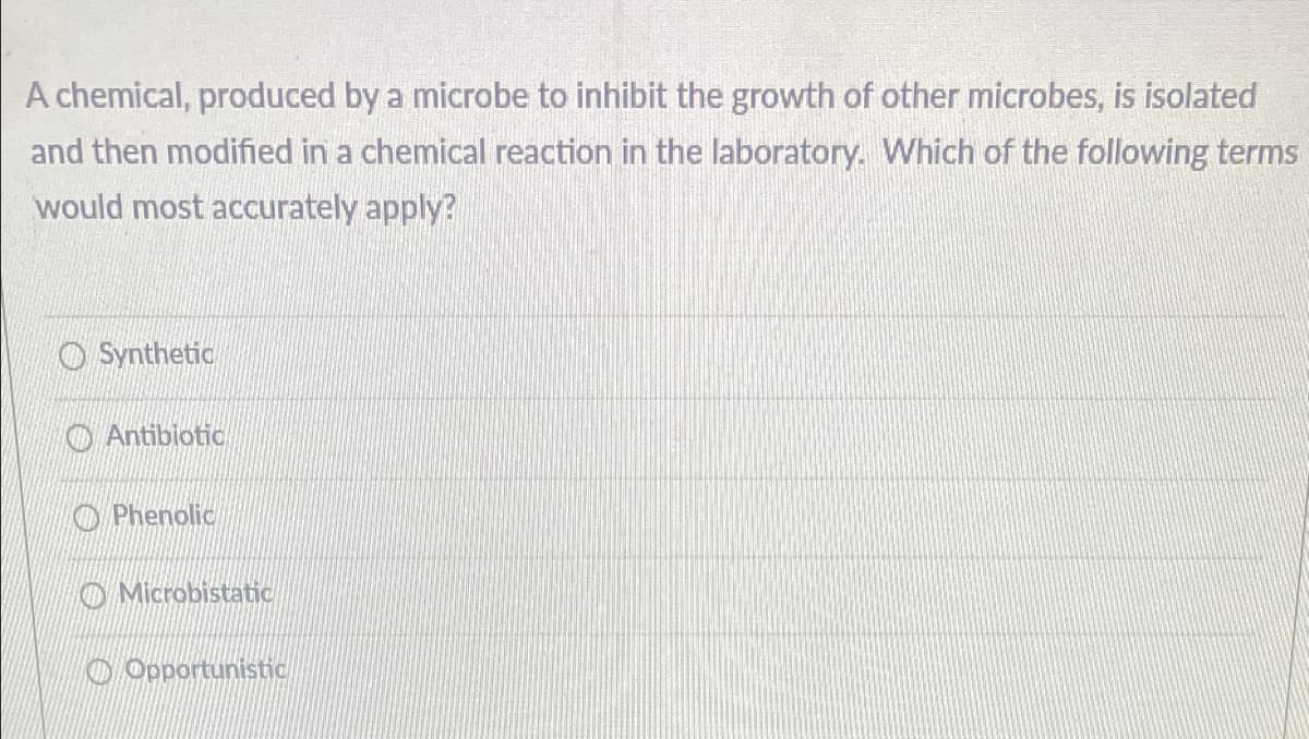 A chemical, produced by a microbe to inhibit the growth of other microbes, is isolated
and then modified in a chemical reaction in the laboratory. Which of the following terms
would most accurately apply?
O Synthetic
O Antibiotic
O Phenolic
O Microbistatic
O Opportunistic
