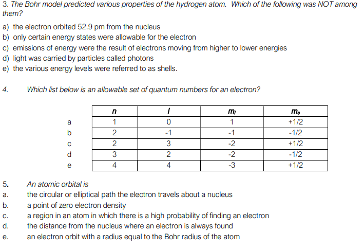 3. The Bohr model predicted various properties of the hydrogen atom. Which of the following was NOT among
them?
a) the electron orbited 52.9 pm from the nucleus
b) only certain energy states were allowable for the electron
c) emissions of energy were the result of electrons moving from higher to lower energies
d) light was carried by particles called photons
e) the various energy levels were referred to as shells.
4.
Which list below is an allowable set of quantum numbers for an electron?
mi
ms
a
1
1
+1/2
b
2
-1
-1
-1/2
3
-2
+1/2
d
3
2
-2
-1/2
4
4
-3
+1/2
5.
An atomic orbital is
the circular or elliptical path the electron travels about a nucleus
a point of zero electron density
a region in an atom in which there is a high probability of finding an electron
the distance from the nucleus where an electron is always found
an electron orbit with a radius equal to the Bohr radius of the atom
а.
b.
C.
d.
е.
