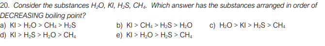 20. Consider the substances HO, KI, H2S, CH4. Which answer has the substances arranged in order of
DECREASING boiling point?
a) KI > H2O > CHa > H2S
d) KI > H;S > H2O > CH4
c) H20 > KI > H2S > CH4
b) KI > CH4 > H2S > H2O
e) KI > H2O > H;S > CH4
