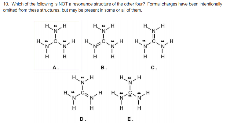 10. Which of the following is NOT a resonance structure of the other four? Formal charges have been intentionally
omitted from these structures, but may be present in some or all of them.
H"H
N.
H",H
H.
II
H.
H
H
H
H
H
А.
В.
с.
H."
H.
N°
H
H
H
H
D.
Е.
