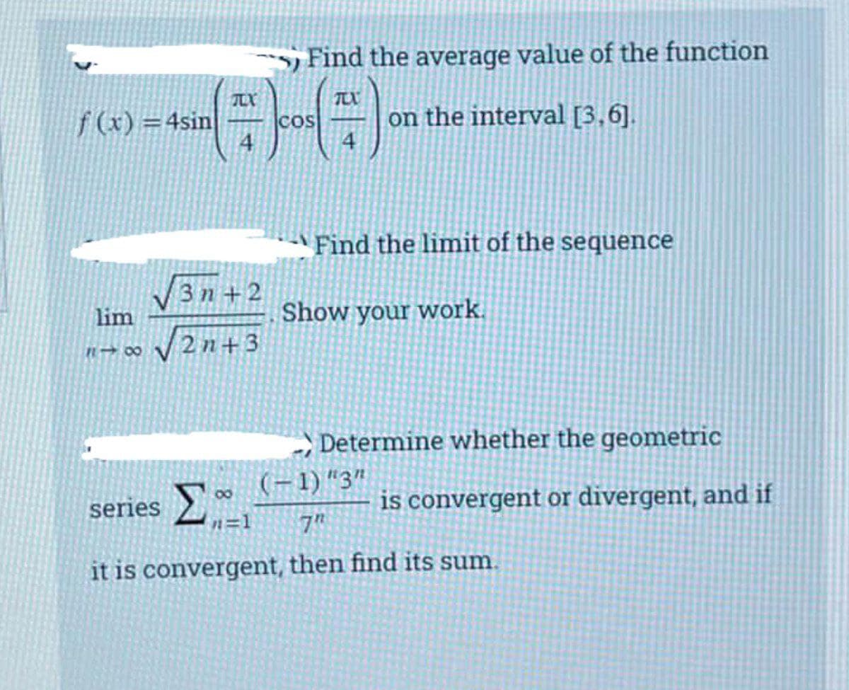 ) Find the average value of the function
TEX
f (x) =4sin
4.
on the interval [3,6].
COS
4
Find the limit of the sequence
3n+2
lim
Show your work.
2n+3
Determine whether the geometric
(-1)"3"
series
is convergent or divergent, and if
n=1
7"
it is convergent, then find its sum.

