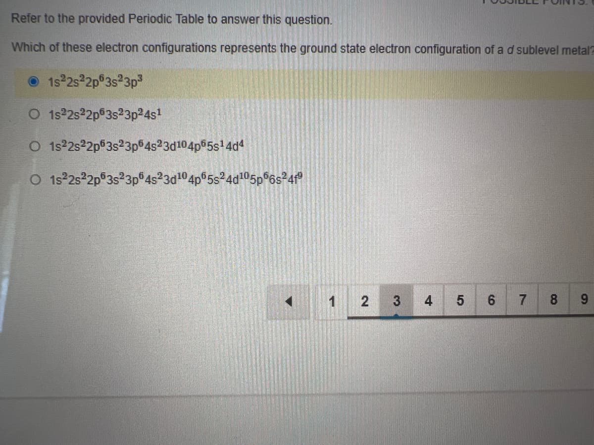 Refer to the provided Periodic Table to answer this question.
Which of these electron configurations represents the ground state electron configuration of a d sublevel metal
1s 2s 2p 3s 3p³
O 1s22s22p 3s23p²4s¹
O 1s²2s²2p 3s²3p64s23d104p55s¹4d4
O 1s²2s²2p 3s 3p 4s23d¹04p65s24d105p56s²4f"
3 4
5
7 8
9
1 2