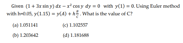 Given (1+ 3x sin y) dx – x² cos y dy = 0 with y(1) = 0. Using Euler method
with h=0.05, y(1.15) = y(A) + h. What is the value of C?
(a) 1.051141
(c) 1.102557
(b) 1.203642
(d) 1.181688
