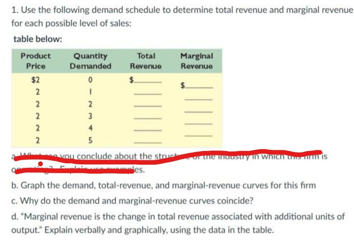 1. Use the following demand schedule to determine total revenue and marginal revenue
for each possible level of sales:
table below:
Product
Price
$2
2
2
2
2
2
Quantity
Demanded
0
I
2
3
Total
Revenue
Marginal
Revenue
4
5
you conclude about the struct or the industry in which firm is
des.
b. Graph the demand, total-revenue, and marginal-revenue curves for this firm
c. Why do the demand and marginal-revenue curves coincide?
d. "Marginal revenue is the change in total revenue associated with additional units of
output." Explain verbally and graphically, using the data in the table.