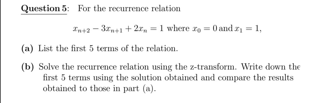 Question 5: For the recurrence relation
Xn+2 – 3xn+1+2xn
1 where xo
O and x1 = 1,
%3D
%3D
(a) List the first 5 terms of the relation.
(b) Solve the recurrence relation using the z-transform. Write down the
first 5 terms using the solution obtained and compare the results
obtained to those in part (a).
