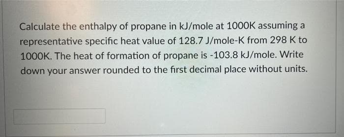 Calculate the enthalpy of propane in kJ/mole at 1000K assuming a
representative specific heat value of 128.7 J/mole-K from 298 K to
1000K. The heat of formation of propane is -103.8 kJ/mole. Write
down your answer rounded to the first decimal place without units.
