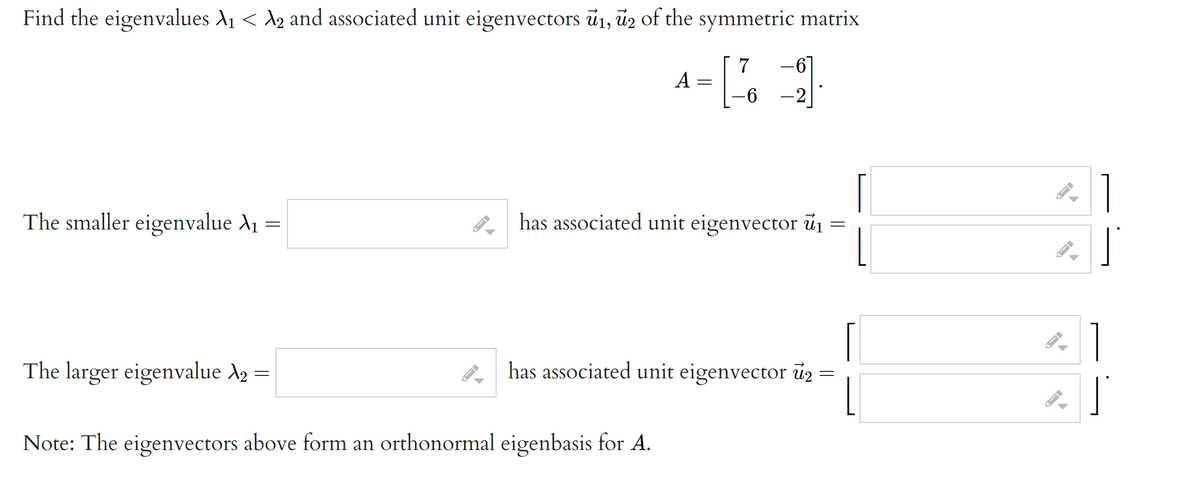 Find the eigenvalues A1 < A2 and associated unit eigenvectors ū1, ūz of the symmetric matrix
A
-2
The smaller eigenvalue A1
has associated unit eigenvector úi
The larger eigenvalue X2 =
has associated unit eigenvector u2
Note: The eigenvectors above form an orthonormal eigenbasis for A.
