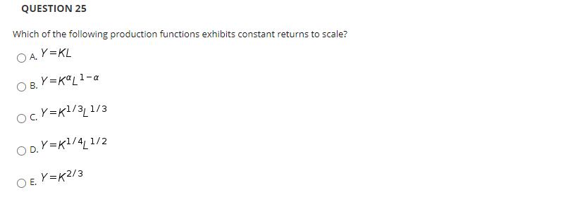 QUESTION 25
Which of the following production functions exhibits constant returns to scale?
OA Y=KL
O B. Y=KªL1-a
ocY=K!/3_ 1/3
O D. Y=K1/4_ 1/2
O E. V=K2/3
