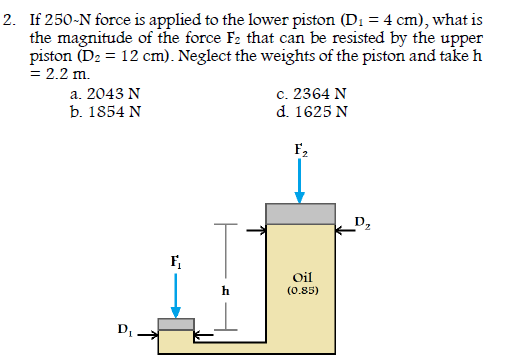 2. If 250-N force is applied to the lower piston (D1 = 4 cm), what is
the magnitude of the force F2 that can be resisted by the upper
piston (D2 = 12 cm). Neglect the weights of the piston and take h
= 2.2 m.
c. 2364 N
d. 1625 N
a. 2043 N
b. 1854 N
F2
D2
Oil
h
(0.85)
D
