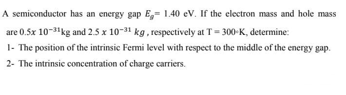 A semiconductor has an energy gap E= 1.40 eV. If the electron mass and hole mass
are 0.5x 10-31kg and 2.5 x 10-31 kg, respectively at T = 300•K, determine:
1- The position of the intrinsic Fermi level with respect to the middle of the energy gap.
2- The intrinsic concentration of charge carriers.
