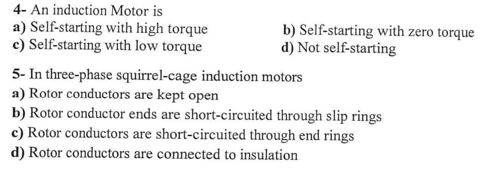 4- An induction Motor is
a) Self-starting with high torque
c) Self-starting with low torque
5- In three-phase squirrel-cage induction motors
a) Rotor conductors are kept open
b) Rotor conductor ends are short-circuited through slip rings
c) Rotor conductors are short-circuited through end rings
d) Rotor conductors are connected to insulation
b) Self-starting with zero torque
d) Not self-starting