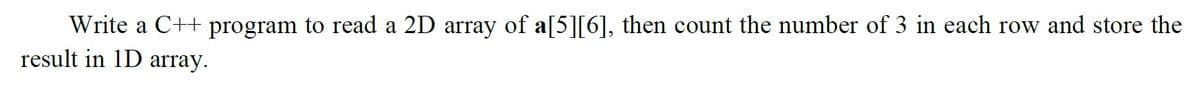 Write a C++ program to read a 2D array of a[5][6], then count the number of 3 in each row and store the
result in 1D array.
