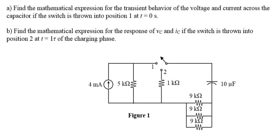 a) Find the mathematical expression for the transient behavior of the voltage and current across the
capacitor if the switch is thrown into position 1 at t = 0 s.
b) Find the mathematical expression for the response of vc and ic if the switch is thrown into
position 2 at t= lt of the charging phase.
4 mA (1) 5 kNŽ
Ž 1 kN
10 µF
9 kN
9 k.
Figure 1
9 k
