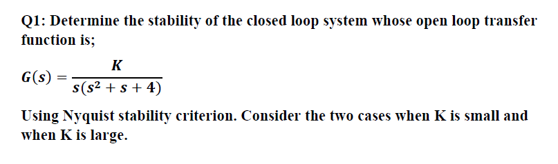 Q1: Determine the stability of the closed loop system whose open loop transfer
function is;
G(s)
Using Nyquist stability criterion. Consider the two cases when K is small and
when K is large.
K
s(s² + s + 4)