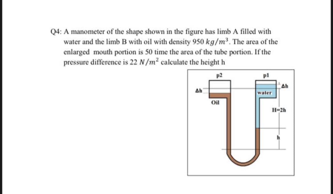 Q4: A manometer of the shape shown in the figure has limb A filled with
water and the limb B with oil with density 950 kg/m³. The area of the
enlarged mouth portion is 50 time the area of the tube portion. If the
pressure difference is 22 N/m² calculate the height h
p2
pl
water
Oil
Մ
Ah
Ah
H=2h