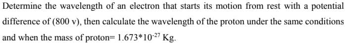 Determine the wavelength of an electron that starts its motion from rest with a potential
difference of (800 v), then calculate the wavelength of the proton under the same conditions
and when the mass of proton= 1.673*10-27 Kg.
