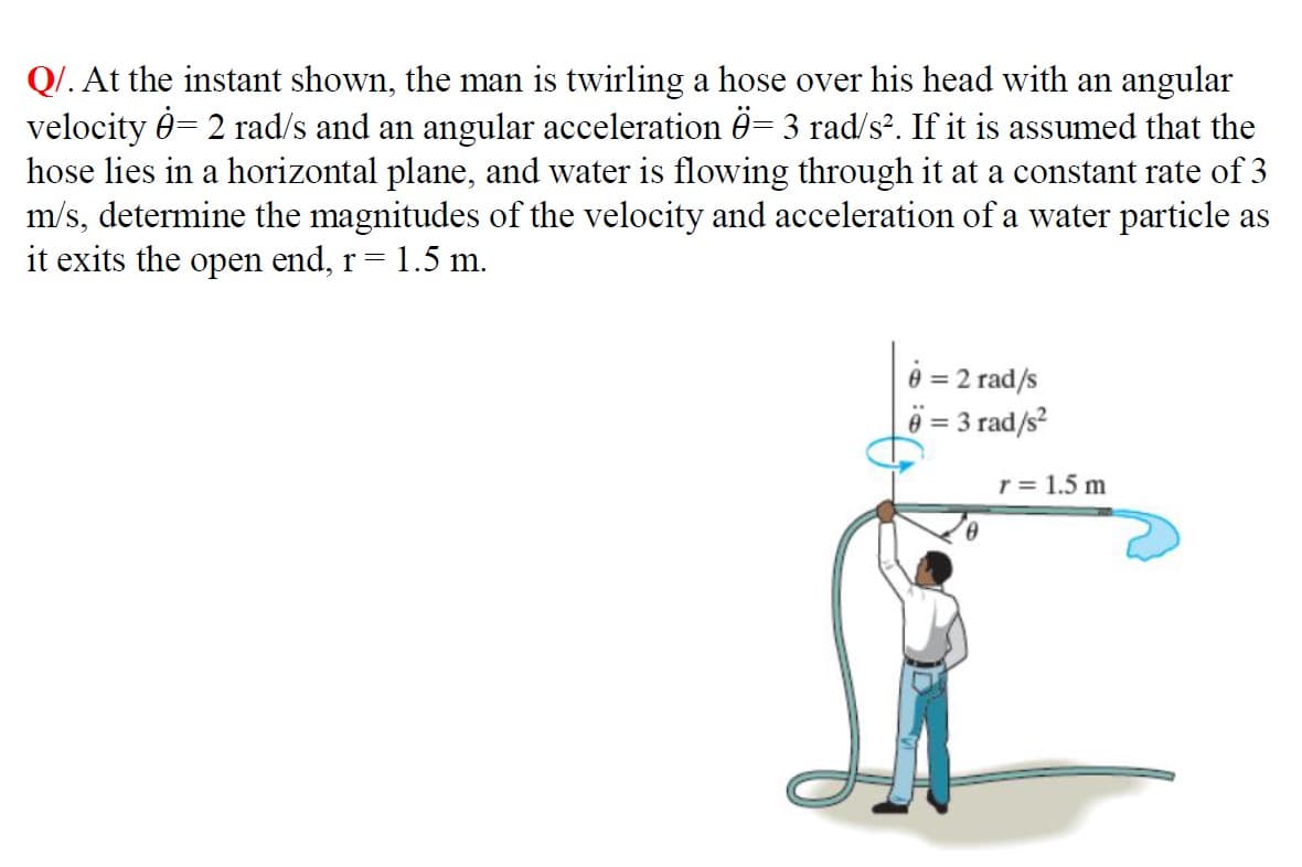 Q/. At the instant shown, the man is twirling a hose over his head with an angular
velocity = 2 rad/s and an angular acceleration Ö= 3 rad/s². If it is assumed that the
hose lies in a horizontal plane, and water is flowing through it at a constant rate of 3
m/s, determine the magnitudes of the velocity and acceleration of a water particle as
it exits the open end, r = 1.5 m.
0 = 2 rad/s
6 = 3 rad/s²
0
r = 1.5 m