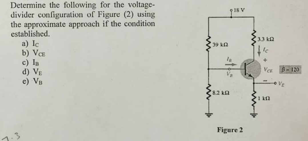 Determine the following for the voltage-
divider configuration of Figure (2) using
the approximate approach if the condition
established.
18 V
a) Ic
b) VCE
c) IB
d) VE
e) VB
3.3 k2
39 kN
VCE
B = 120
VE
8.2 k2
1 k2
Figure 2
7.3
