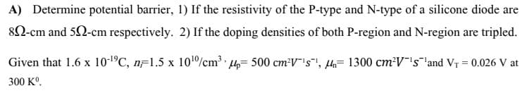 A) Determine potential barrier, 1) If the resistivity of the P-type and N-type of a silicone diode are
82-cm and 52-cm respectively. 2) If the doping densities of both P-region and N-region are tripled.
Given that 1.6 x 10-1°C, nF1.5 x 101/cm 4= 500 cm²V"'s", lh= 1300 cm²V's 'and VT = 0.026 V at
300 K°.
