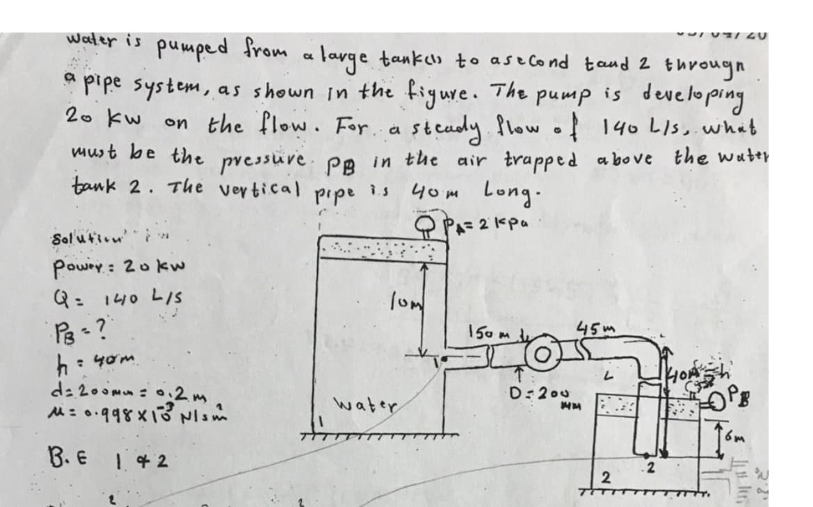 VIN/20
water is pumped from
a
* large tanken to a second tand 2 through
a pipe system, as shown in the figure. The pump is developing
on the flow. For a steady flow of 140 L/s, what
must be the pressure PB in the air trapped above the water
20 kw
.
tank 2.
The vertical
7.S
pipe
40m Long.
Фра=2 кра
Solution
Power: 20 kw
Q = 140 L/S
150m
45m
PB = ?
h = 40m
d=200mm = 0.2m
M= 0.998X13 Nism
OPB
6m
B. E
1.42
·lum
water
D=200
2
2
9u