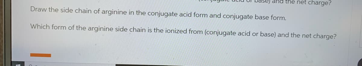 and the net charge?
Draw the side chain of arginine in the conjugate acid form and conjugate base form.
Which form of the arginine side chain is the ionized from (conjugate acid or base) and the net charge?