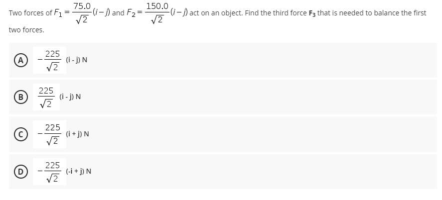 Two forces of F1
75.0
(--) and F2 =
150.0
(-) act on an object. Find the third force F3 that is needed to balance the first
%3D
two forces.
(A)
225
(i - j) N
(B
225
(i - j) N
225
(i + j) N
225
(-i + j) N
V2
