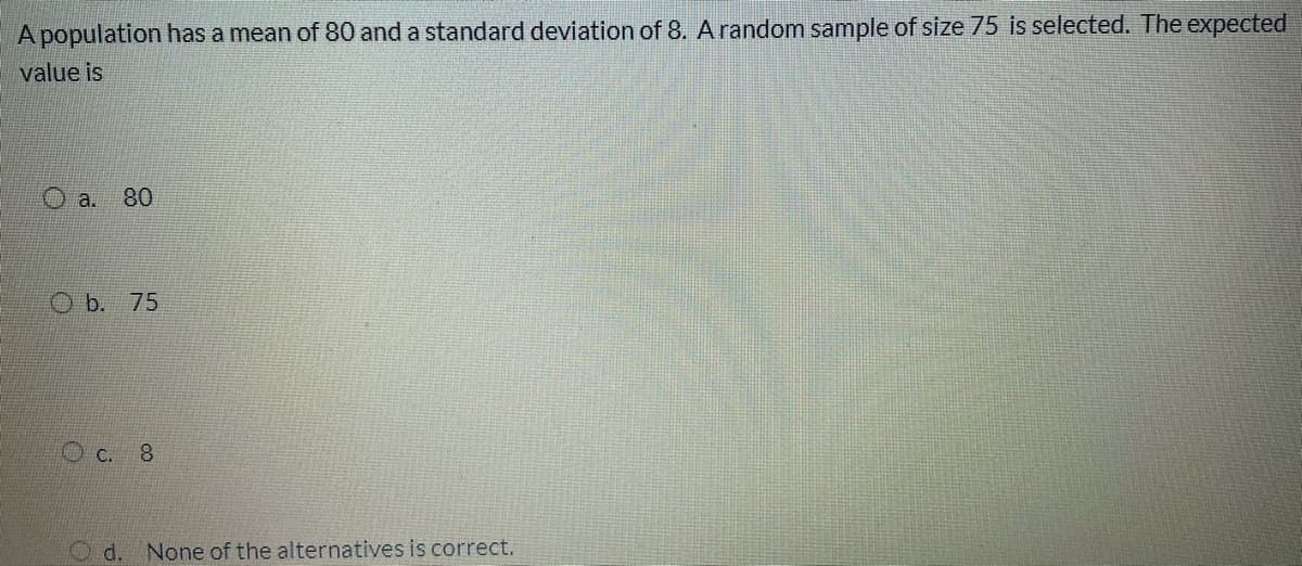 A population has a mean of 80 and a standard deviation of 8. A random sample of size 75 is selected. The expected
value is
O a. 80
O b. 75
C. 8
d.
None of the alternatives is correct.
