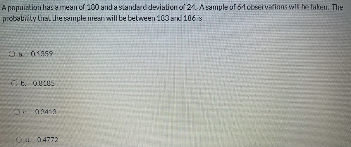 A population has a mean of 180 and a standard deviation of 24. A sample of 64 observations will be taken. The
probability that the sample mean will be between 183 and 186 is
O a. 0.1359
O b. 0.8185
O c. 0.3413
O d. 0.4772
