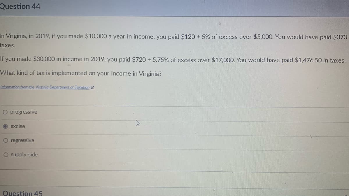 Question 44
In Virginia, in 2019, if you made $10,000 a year in income, you paid $120 +5% of excess over $5,000. You would have paid $370
taxes.
If you made $30,000 in income in 2019, you paid $720 +5.75% of excess over $17,000. You would have paid $1,476.50 in taxes.
What kind of tax is implemented on your income in Virginia?
Information from the Virginia Department of Taxation
O progressive
O excise
O regressive
O supply-side
Question 45
