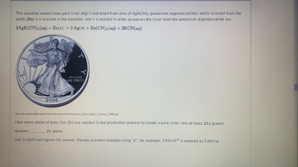 This equation models how pure silver (Ag) is extracted from ores of AgK(CN), (potassium argentocyanide), which is mined from the
earth. Zinc is a reactant in the equation, and it is needed in order to extract the silver from the potassium argentocyanide ore.
2AGK(CN)2(aq) + Zn(s) → 2 Ag(s) + Zn(CN)2(aq) + 2KCN(aq)
IN GOD
WE TRUST
2004
https:/len.wikipedleorg/wiki/Silver#/media/File:American_Silver_Eagle_obverse_2004.jpg
How many atoms of pure zinc (Zn) are needed in the production process to create a pure silver coin of mass 23.6 grams?
Answer:
Zn atoms
Use 3 significant figures for answer. Format scientific notation using "e"; for example, 5.84×1016 is entered as 5.84e16)
