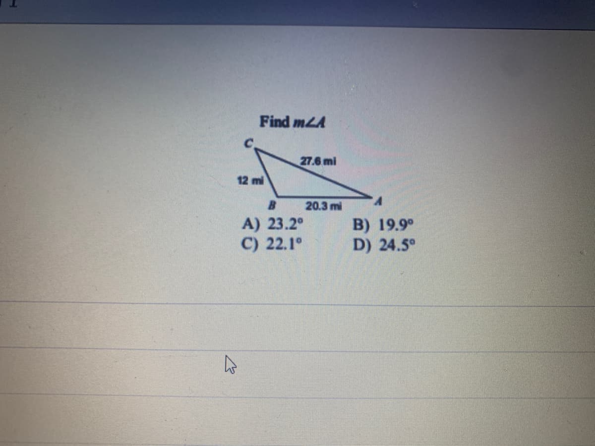 K
Find mLA
27.6 mi
12 mi
B
A) 23.2°
C)
22.1°
20.3 mi
B) 19.9⁰
D) 24.5°