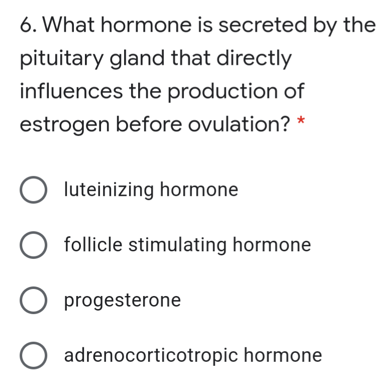 6. What hormone is secreted by the
pituitary gland that directly
influences the production of
estrogen before ovulation? *
O luteinizing hormone
follicle stimulating hormone
O progesterone
adrenocorticotropic hormone
O O
