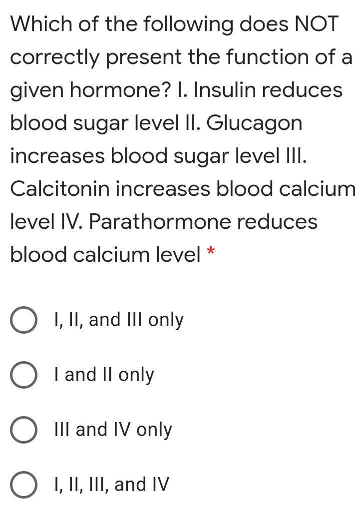 Which of the following does NOT
correctly present the function of a
given hormone? I. Insulin reduces
blood sugar level II. Glucagon
increases blood sugar level III.
Calcitonin increases blood calcium
level IV. Parathormone reduces
blood calcium level *
O I, II, and IIl only
| and II only
III and IV only
O I, II, III, and IV
