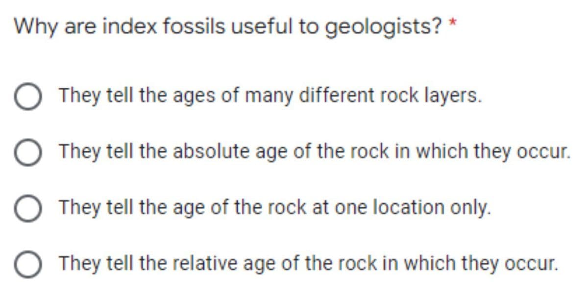 Why are index fossils useful to geologists? *
They tell the ages of many different rock layers.
They tell the absolute age of the rock in which they occur.
O They tell the age of the rock at one location only.
O They tell the relative age of the rock in which they occur.

