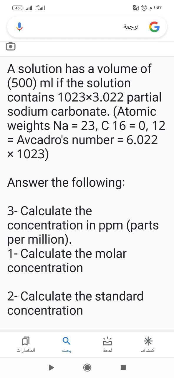 ( 46 ll ll
G3 O ? 1:0Y
و ترجمة
A solution has a volume of
(500) ml if the solution
contains 1023×3.022 partial
sodium carbonate. (Atomic
weights Na = 23, C 16 = 0, 12
= Avcadro's number = 6.022
%3D
х 1023)
Answer the following:
3- Calculate the
concentration in ppm (parts
per million).
1- Calculate the molar
concentration
2- Calculate the standard
concentration
المختارات
بحث
اكتشاف
习3
