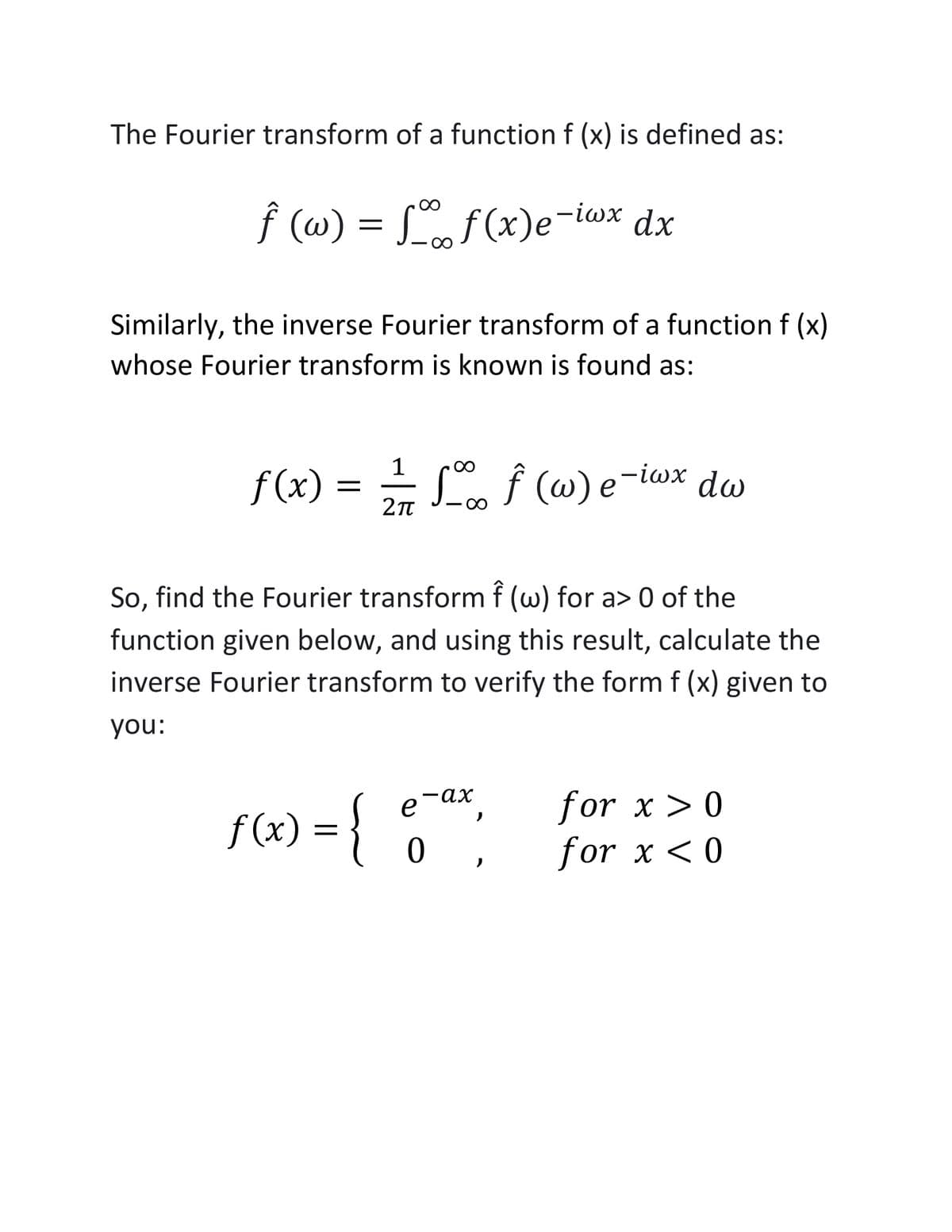 The Fourier transform of a function f (x) is defined as:
f (w) = , f(x)e-iax dx
-iwx dx
Similarly, the inverse Fourier transform of a function f (x)
whose Fourier transform is known is found as:
1
f(x) = L f (@) e-iwx dw
So, find the Fourier transform f (w) for a> 0 of the
function given below, and using this result, calculate the
inverse Fourier transform to verify the form f (x) given to
you:
for x > 0
for x < 0
-ах
f (x) = }
